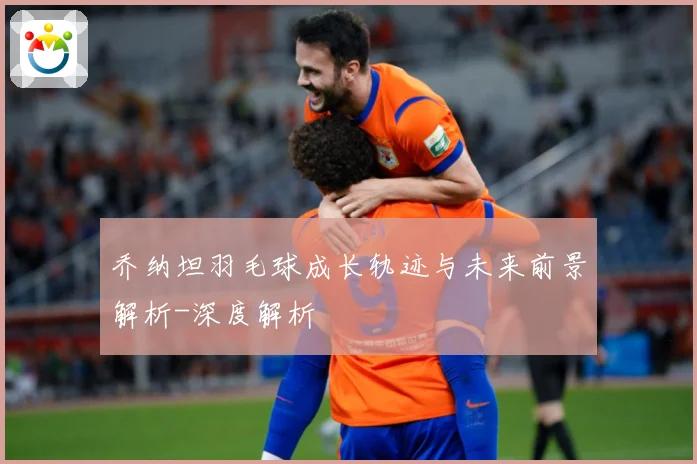 乔纳坦羽毛球成长轨迹与未来前景解析-深度解析