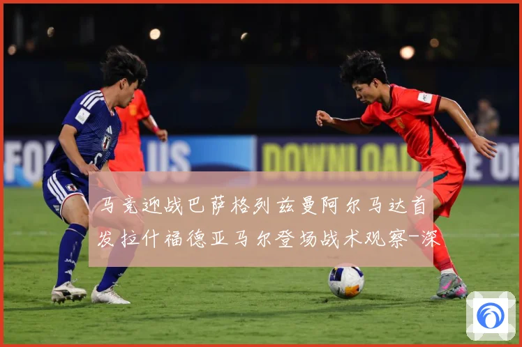 马竞迎战巴萨格列兹曼阿尔马达首发拉什福德亚马尔登场战术观察-深度解析