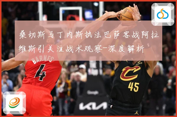 桑切斯马丁内斯执法巴萨客战阿拉维斯引关注战术观察-深度解析