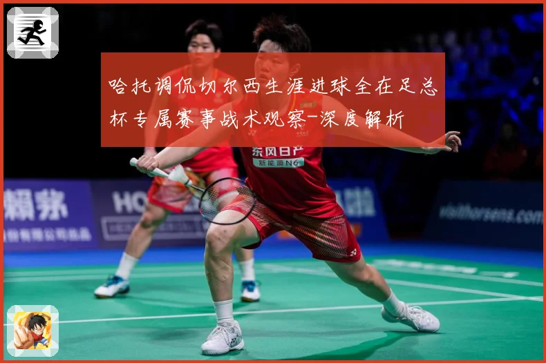 哈托调侃切尔西生涯进球全在足总杯专属赛事战术观察-深度解析