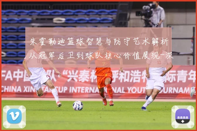 朱霍勒迪篮球智慧与防守艺术解析从冠军后卫到球队核心价值展现-深度解析