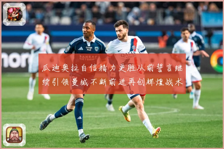 瓜迪奥拉自信精力更胜从前誓言继续引领曼城不断前进再创辉煌战术观察-深度解析