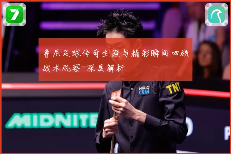 鲁尼足球传奇生涯与精彩瞬间回顾战术观察-深度解析