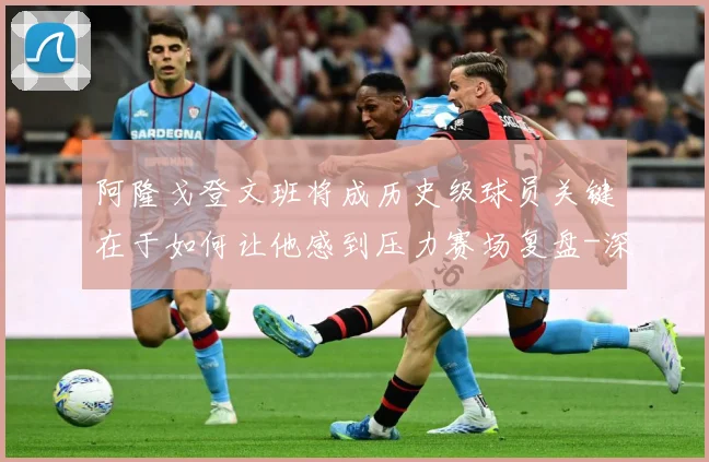 阿隆戈登文班将成历史级球员关键在于如何让他感到压力赛场复盘-深度解析