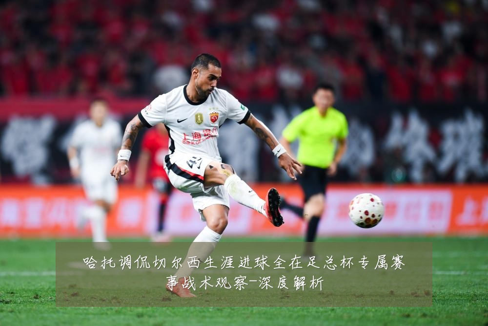 哈托调侃切尔西生涯进球全在足总杯专属赛事战术观察-深度解析