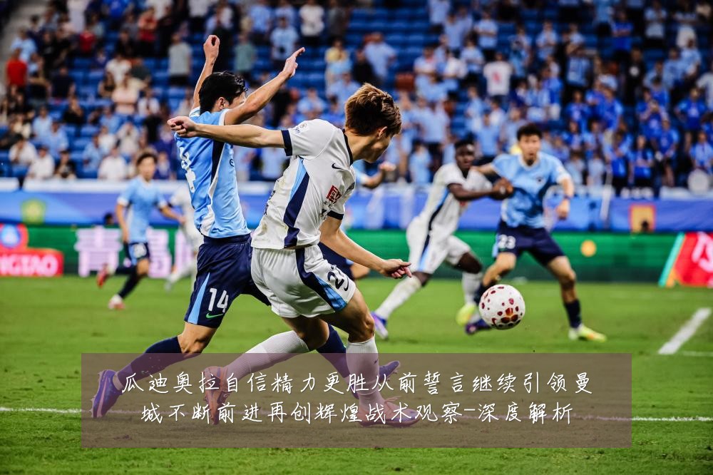 瓜迪奥拉自信精力更胜从前誓言继续引领曼城不断前进再创辉煌战术观察-深度解析